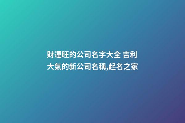 財運旺的公司名字大全 吉利大氣的新公司名稱,起名之家